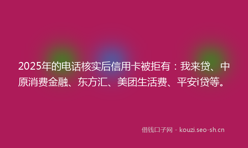 2025年的电话核实后信用卡被拒有：我来贷、中原消费金融、东方汇、美团生活费、平安i贷等。