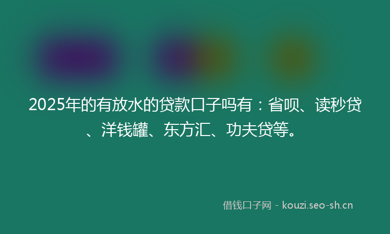 2025年的有放水的贷款口子吗有：省呗、读秒贷、洋钱罐、东方汇、功夫贷等。