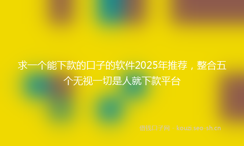 求一个能下款的口子的软件2025年推荐，整合五个无视一切是人就下款平台