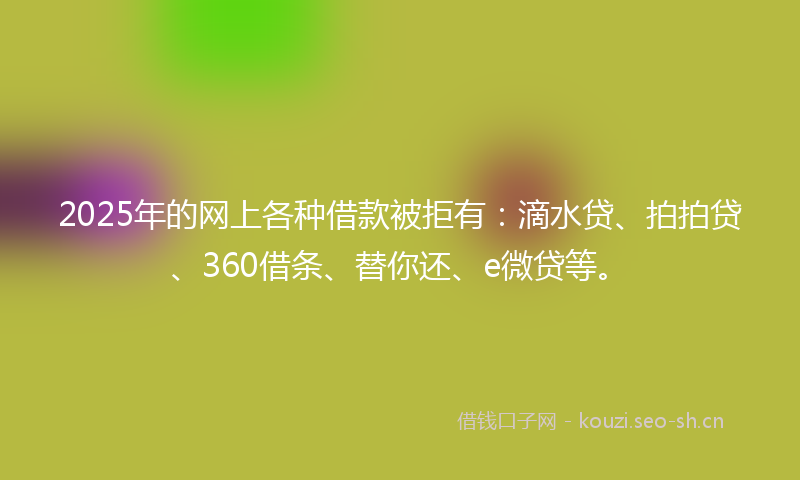 2025年的网上各种借款被拒有：滴水贷、拍拍贷、360借条、替你还、e微贷等。