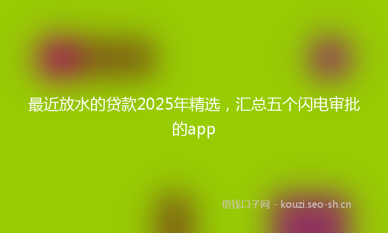 最近放水的贷款2025年精选,汇总五个闪电审批的app