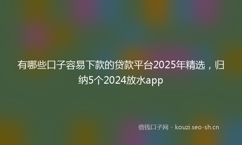 有哪些口子容易下款的贷款平台2025年精选，归纳5个2024放水app