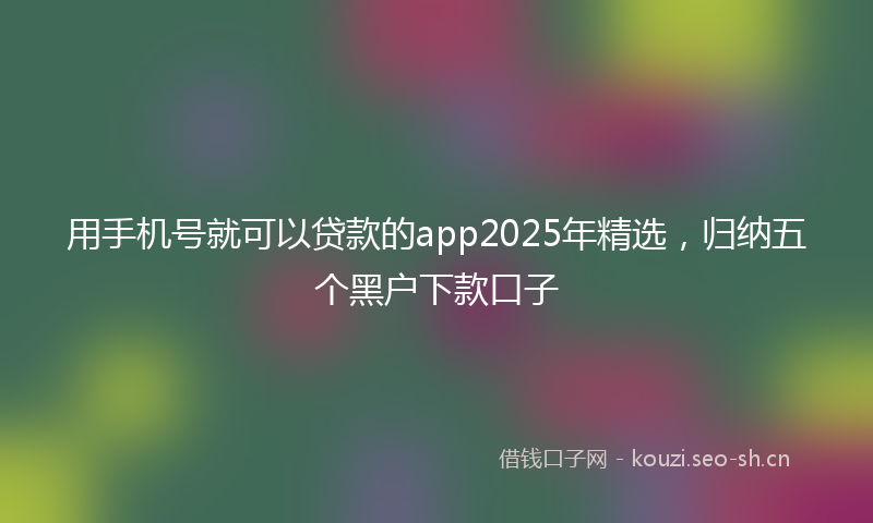 用手机号就可以贷款的app2025年精选，归纳五个黑户下款口子