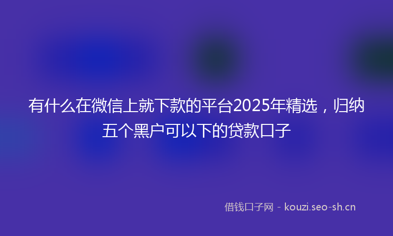 有什么在微信上就下款的平台2025年精选，归纳五个黑户可以下的贷款口子