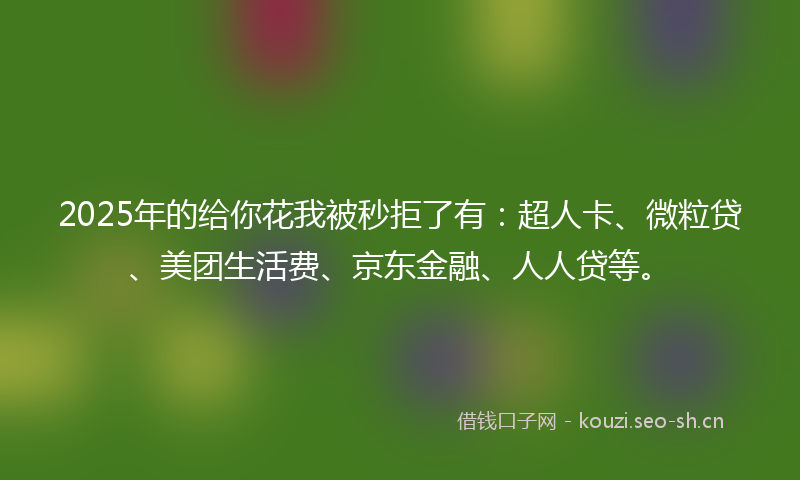 2025年的给你花我被秒拒了有：超人卡、微粒贷、美团生活费、京东金融、人人贷等。