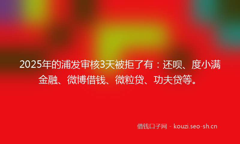 2025年的浦发审核3天被拒了有：还呗、度小满金融、微博借钱、微粒贷、功夫贷等。