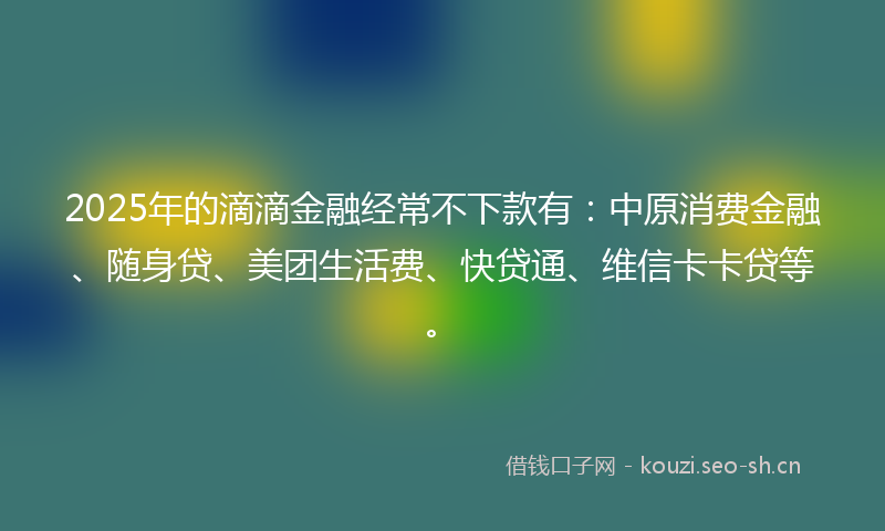 2025年的滴滴金融经常不下款有：中原消费金融、随身贷、美团生活费、快贷通、维信卡卡贷等。