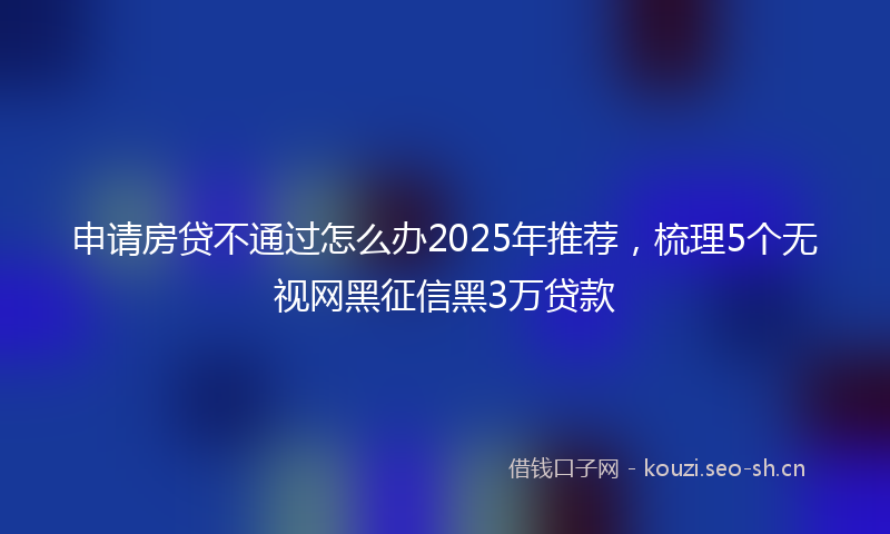 申请房贷不通过怎么办2025年推荐，梳理5个无视网黑征信黑3万贷款