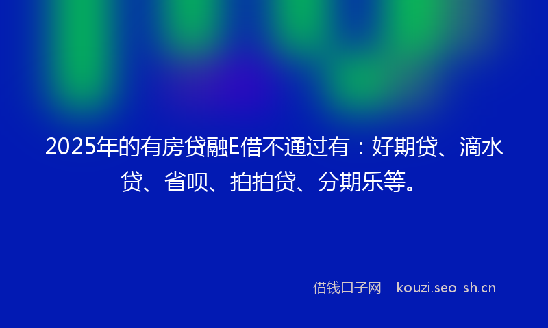 2025年的有房贷融E借不通过有：好期贷、滴水贷、省呗、拍拍贷、分期乐等。