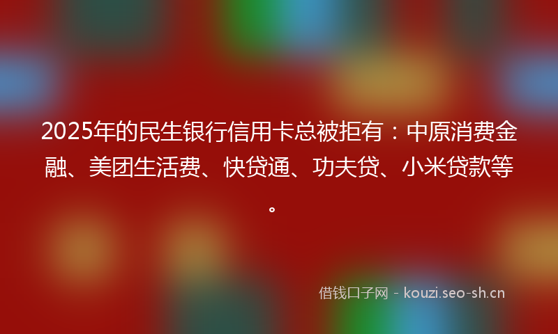 2025年的民生银行信用卡总被拒有：中原消费金融、美团生活费、快贷通、功夫贷、小米贷款等。