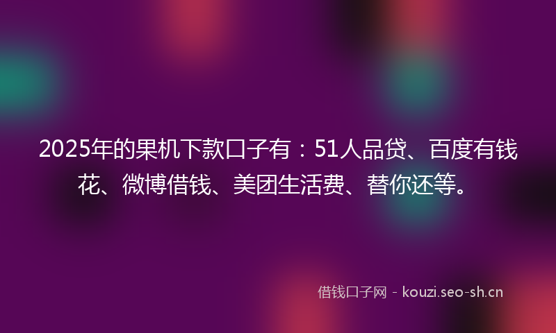 2025年的果机下款口子有：51人品贷、百度有钱花、微博借钱、美团生活费、替你还等。