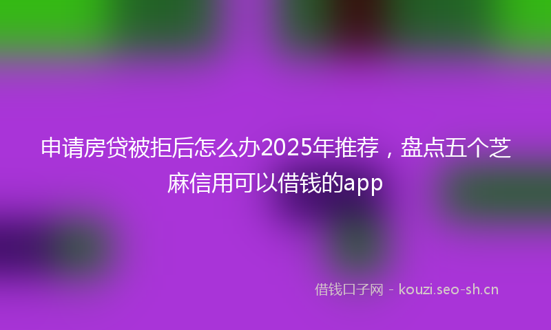 申请房贷被拒后怎么办2025年推荐，盘点五个芝麻信用可以借钱的app