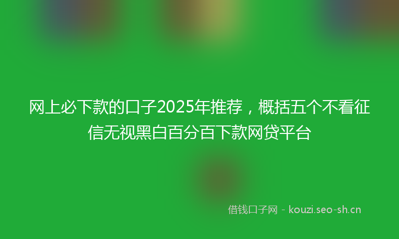 网上必下款的口子2025年推荐，概括五个不看征信无视黑白百分百下款网贷平台