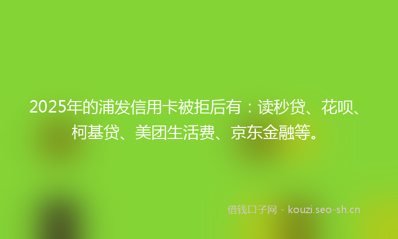 2025年的浦发信用卡被拒后有：读秒贷、花呗、柯基贷、美团生活费、京东金融等。