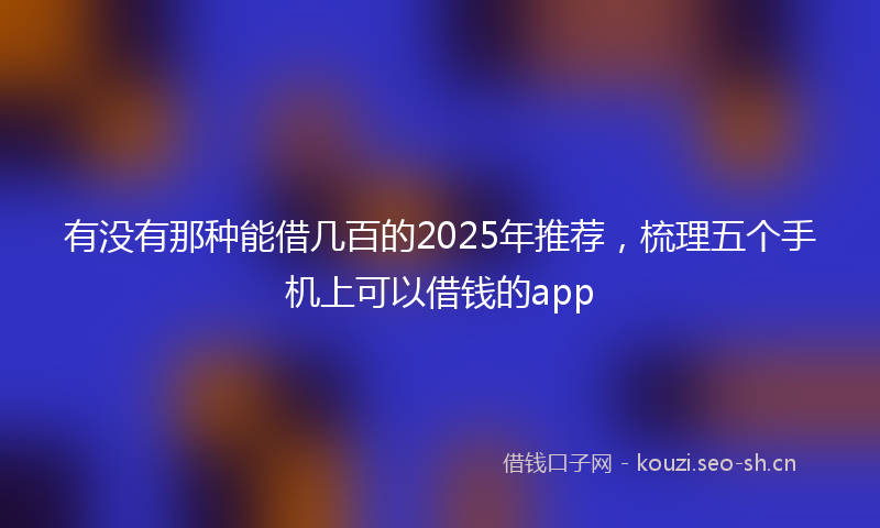 有没有那种能借几百的2025年推荐，梳理五个手机上可以借钱的app