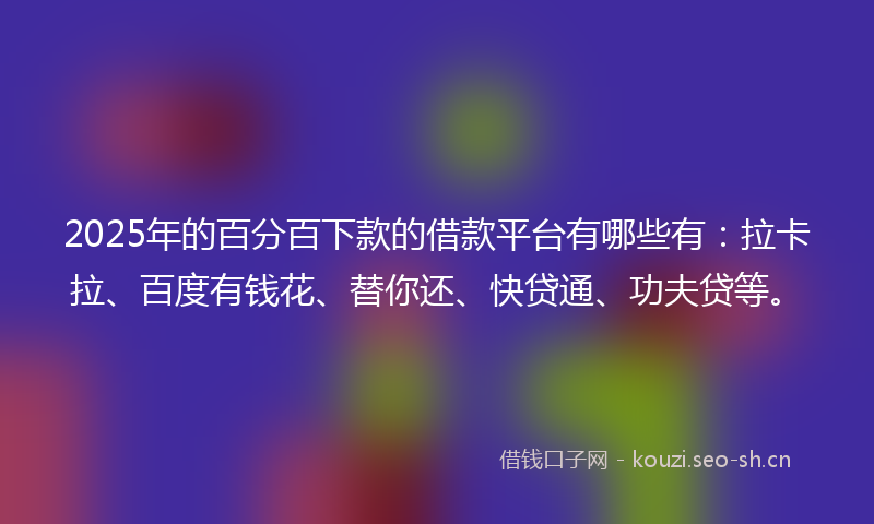 2025年的百分百下款的借款平台有哪些有：拉卡拉、百度有钱花、替你还、快贷通、功夫贷等。