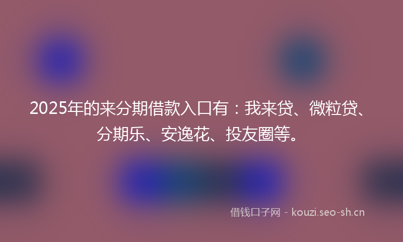 2025年的来分期借款入口有：我来贷、微粒贷、分期乐、安逸花、投友圈等。