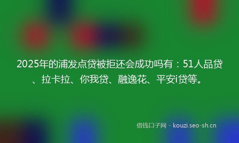 2025年的浦发点贷被拒还会成功吗有：51人品贷、拉卡拉、你我贷、融逸花、平安i贷等。