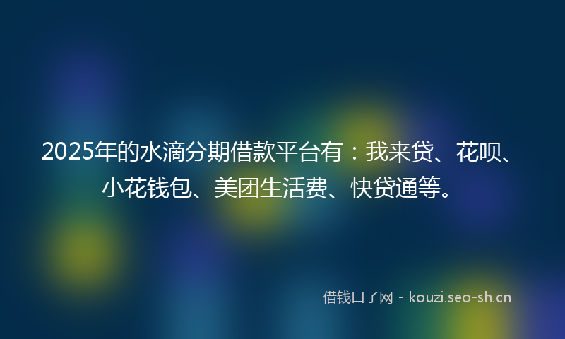 2025年的水滴分期借款平台有：我来贷、花呗、小花钱包、美团生活费、快贷通等。