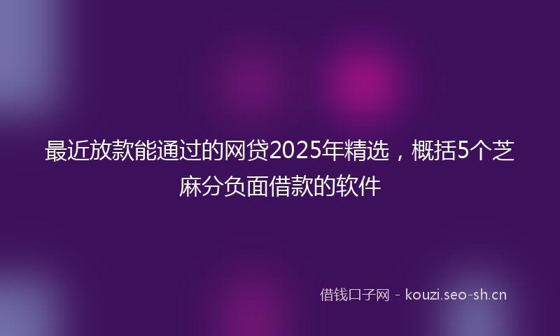 最近放款能通过的网贷2025年精选，概括5个芝麻分负面借款的软件