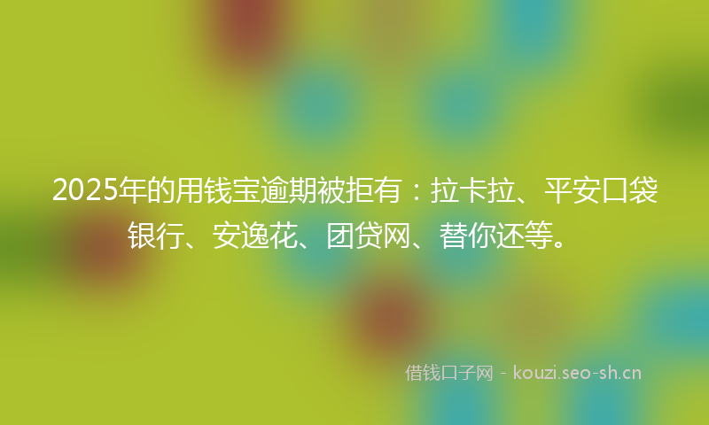 2025年的用钱宝逾期被拒有：拉卡拉、平安口袋银行、安逸花、团贷网、替你还等。