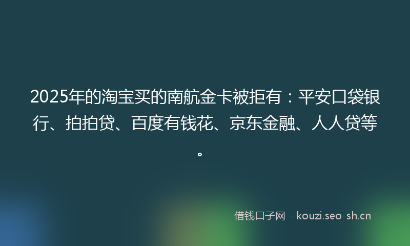 2025年的淘宝买的南航金卡被拒有：平安口袋银行、拍拍贷、百度有钱花、京东金融、人人贷等。