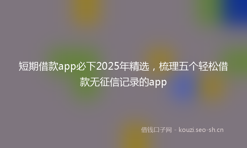 短期借款app必下2025年精选，梳理五个轻松借款无征信记录的app