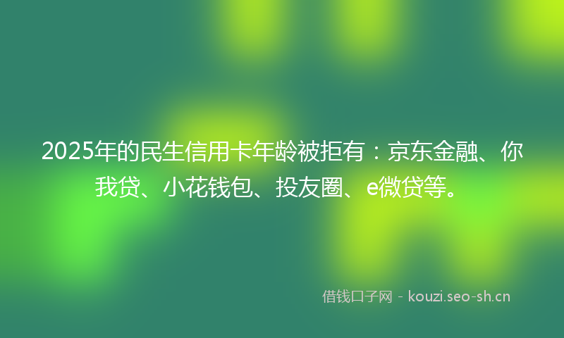 2025年的民生信用卡年龄被拒有：京东金融、你我贷、小花钱包、投友圈、e微贷等。
