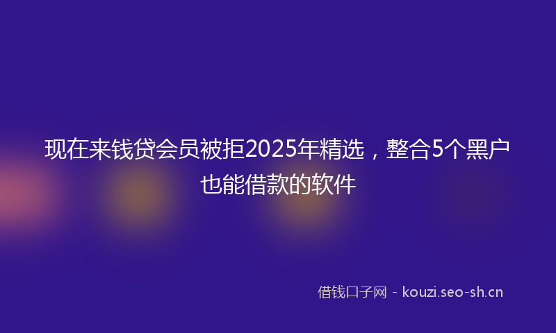 现在来钱贷会员被拒2025年精选，整合5个黑户也能借款的软件