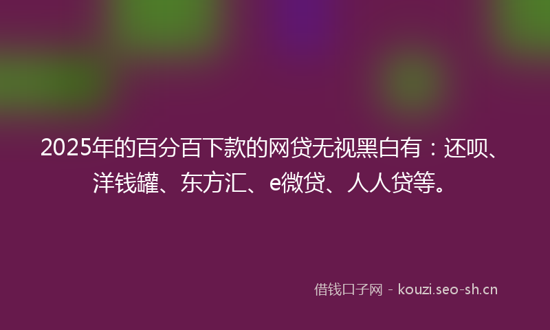2025年的百分百下款的网贷无视黑白有：还呗、洋钱罐、东方汇、e微贷、人人贷等。