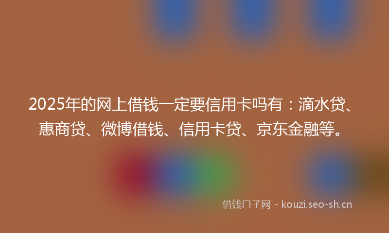 2025年的网上借钱一定要信用卡吗有：滴水贷、惠商贷、微博借钱、信用卡贷、京东金融等。