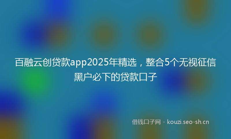 百融云创贷款app2025年精选，整合5个无视征信黑户必下的贷款口子