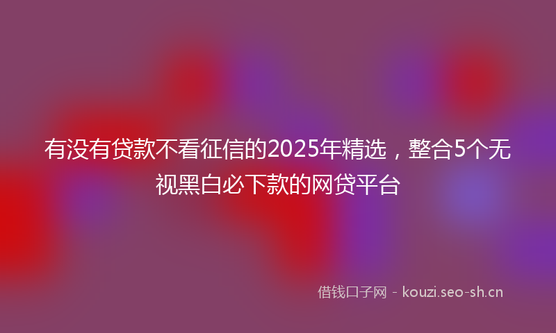 有没有贷款不看征信的2025年精选，整合5个无视黑白必下款的网贷平台