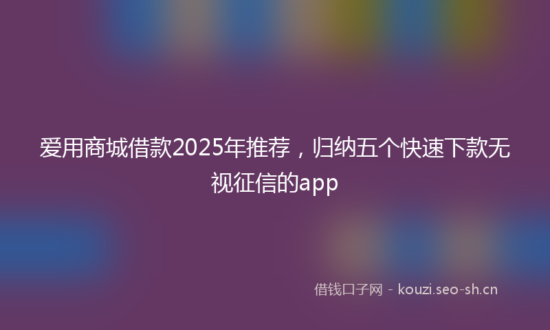 爱用商城借款2025年推荐，归纳五个快速下款无视征信的app
