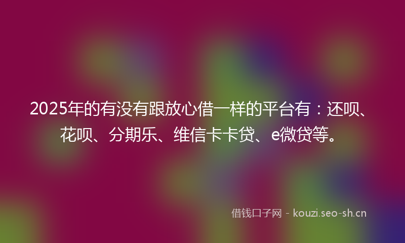 2025年的有没有跟放心借一样的平台有：还呗、花呗、分期乐、维信卡卡贷、e微贷等。