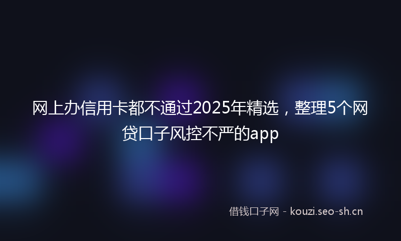 网上办信用卡都不通过2025年精选，整理5个网贷口子风控不严的app