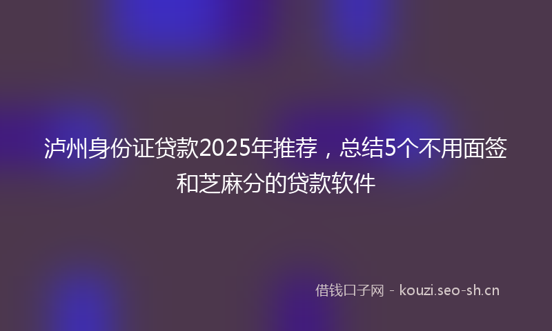 泸州身份证贷款2025年推荐，总结5个不用面签和芝麻分的贷款软件
