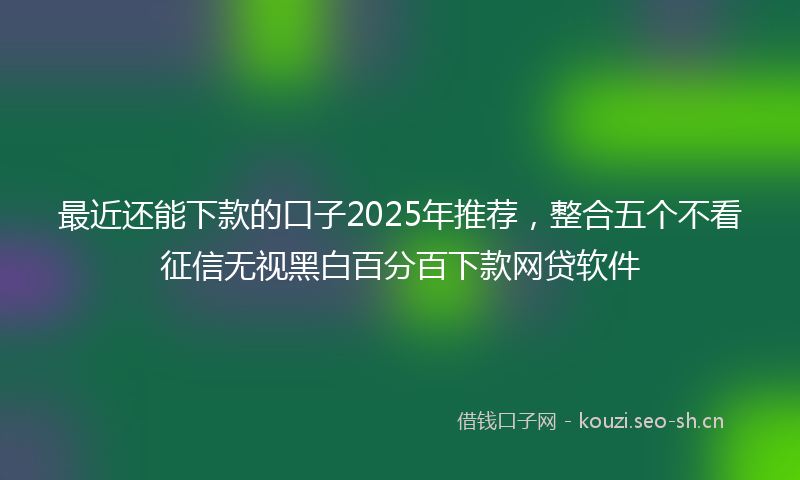 最近还能下款的口子2025年推荐，整合五个不看征信无视黑白百分百下款网贷软件