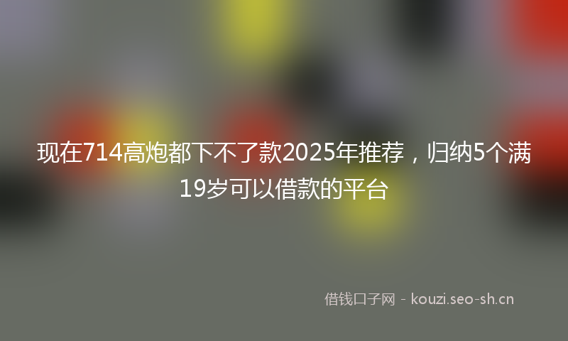 现在714高炮都下不了款2025年推荐，归纳5个满19岁可以借款的平台