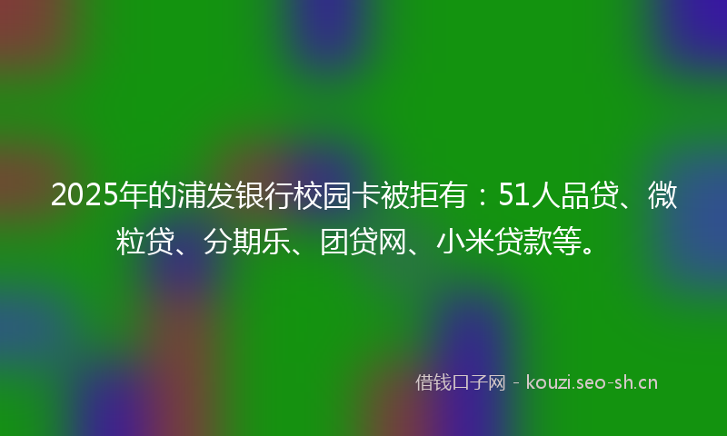 2025年的浦发银行校园卡被拒有：51人品贷、微粒贷、分期乐、团贷网、小米贷款等。