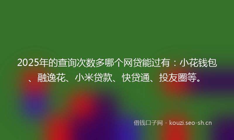 2025年的查询次数多哪个网贷能过有：小花钱包、融逸花、小米贷款、快贷通、投友圈等。