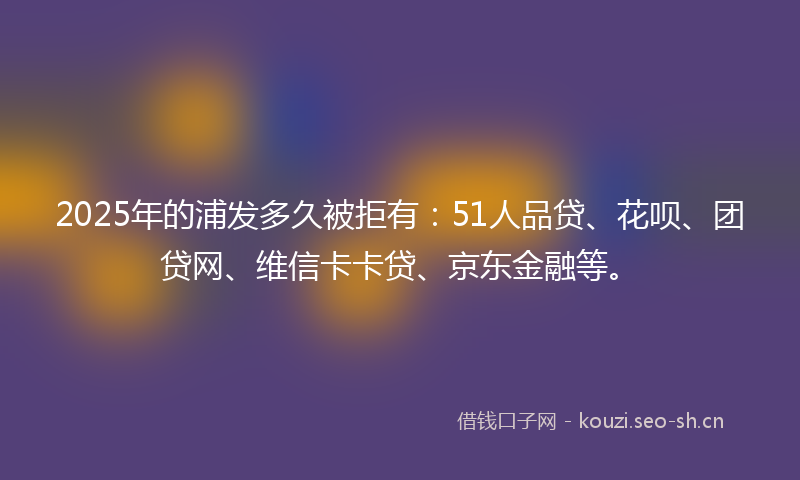 2025年的浦发多久被拒有：51人品贷、花呗、团贷网、维信卡卡贷、京东金融等。