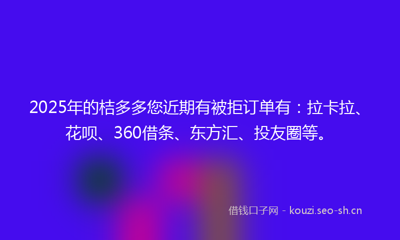2025年的桔多多您近期有被拒订单有：拉卡拉、花呗、360借条、东方汇、投友圈等。