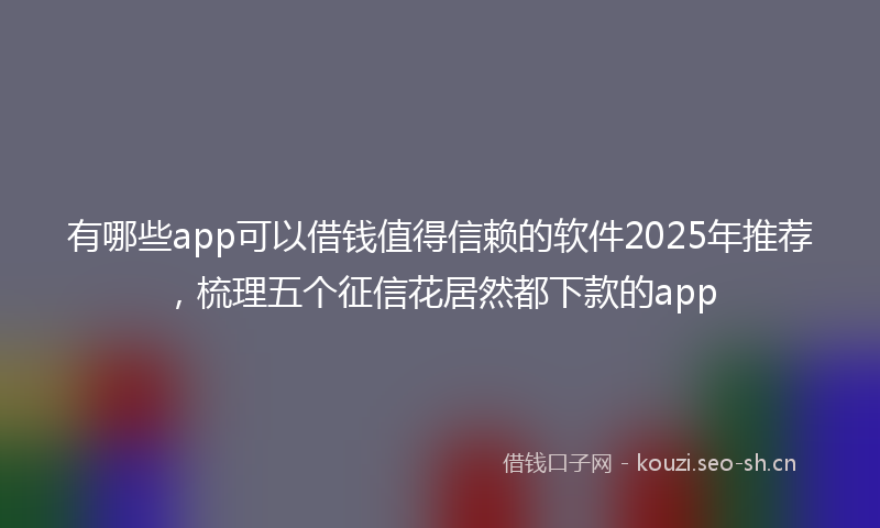 有哪些app可以借钱值得信赖的软件2025年推荐，梳理五个征信花居然都下款的app
