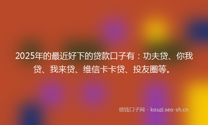 2025年的最近好下的贷款口子有：功夫贷、你我贷、我来贷、维信卡卡贷、投友圈等。