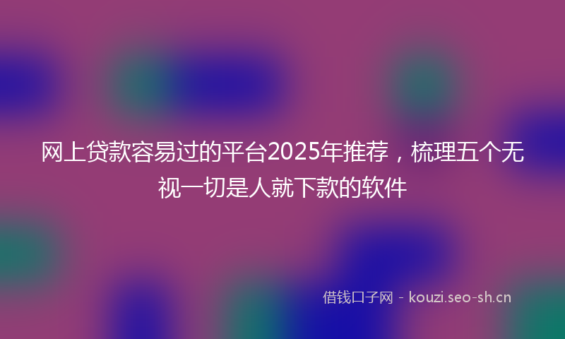 网上贷款容易过的平台2025年推荐，梳理五个无视一切是人就下款的软件
