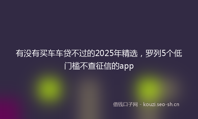 有没有买车车贷不过的2025年精选，罗列5个低门槛不查征信的app