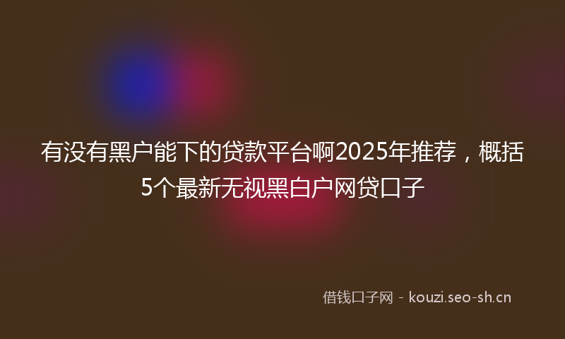 有没有黑户能下的贷款平台啊2025年推荐，概括5个最新无视黑白户网贷口子