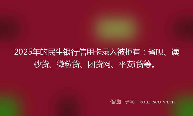 2025年的民生银行信用卡录入被拒有：省呗、读秒贷、微粒贷、团贷网、平安i贷等。