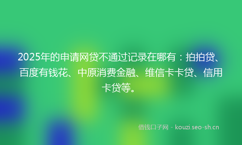 2025年的申请网贷不通过记录在哪有：拍拍贷、百度有钱花、中原消费金融、维信卡卡贷、信用卡贷等。